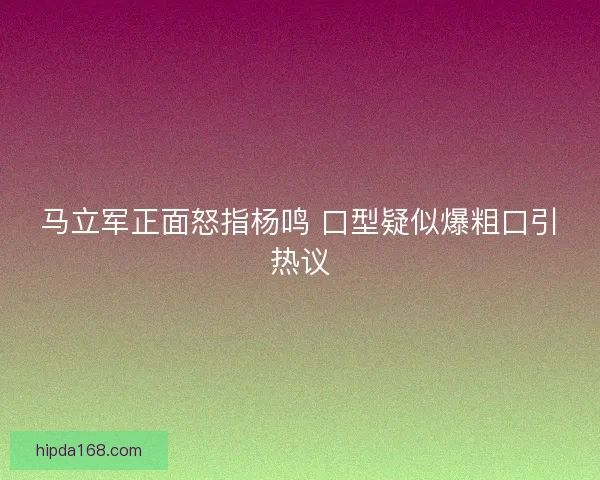 马立军正面怒指杨鸣 口型疑似爆粗口引热议