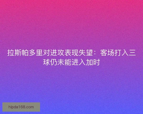 拉斯帕多里对进攻表现失望：客场打入三球仍未能进入加时