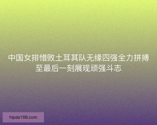 中国女排惜败土耳其队无缘四强全力拼搏至最后一刻展现顽强斗志