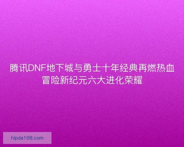 腾讯DNF地下城与勇士十年经典再燃热血冒险新纪元六大进化荣耀