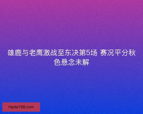雄鹿与老鹰激战至东决第5场 赛况平分秋色悬念未解