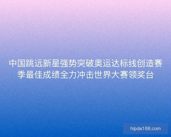 中国跳远新星强势突破奥运达标线创造赛季最佳成绩全力冲击世界大赛领奖台