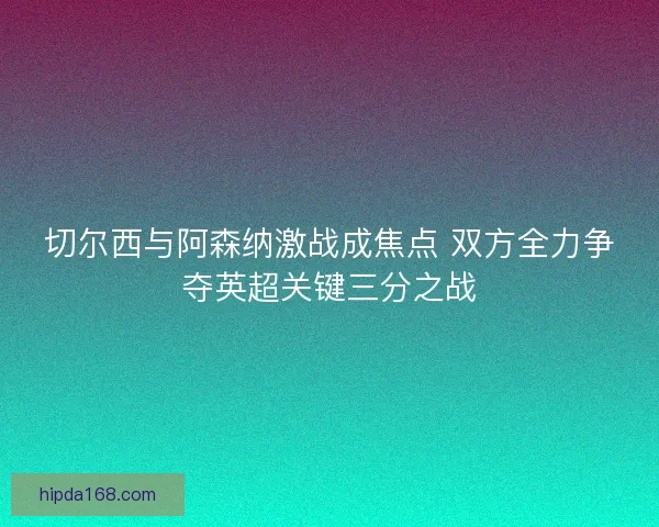 切尔西与阿森纳激战成焦点 双方全力争夺英超关键三分之战